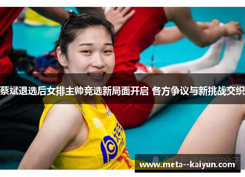 蔡斌退选后女排主帅竞选新局面开启 各方争议与新挑战交织