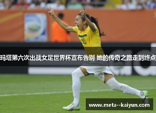 玛塔第六次出战女足世界杯宣布告别 她的传奇之路走到终点 玛塔第六次出战女足世界杯宣布告别 她的传奇之路走到终点